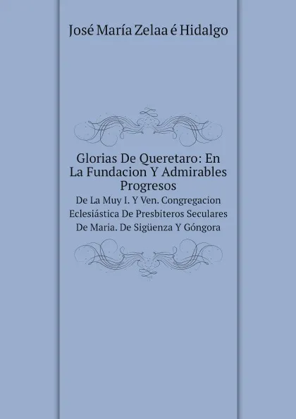 Обложка книги Glorias De Queretaro: En La Fundacion Y Admirables Progresos. De La Muy I. Y Ven. Congregacion Eclesiastica De Presbiteros Seculares De Maria . De Siguenza Y Gongora, J.M.Z. e Hidalgo