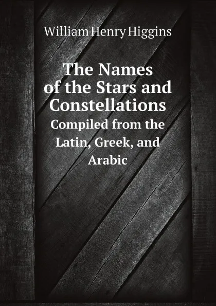 Обложка книги The Names of the Stars and Constellations. Compiled from the Latin, Greek, and Arabic, William Henry Higgins