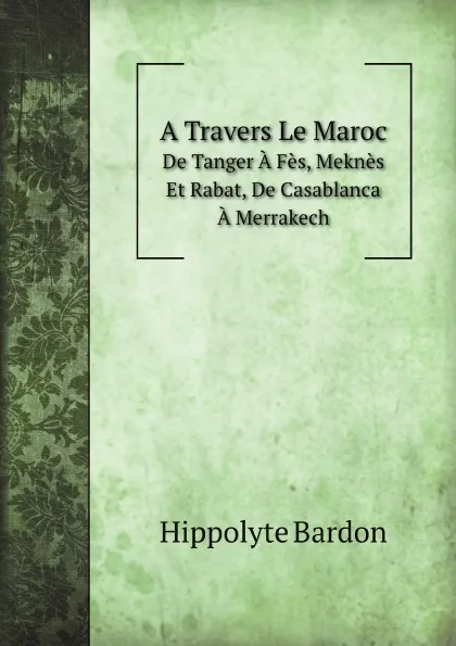 Обложка книги A Travers Le Maroc. De Tanger A Fes, Meknes Et Rabat, De Casablanca A Merrakech, Hippolyte Bardon