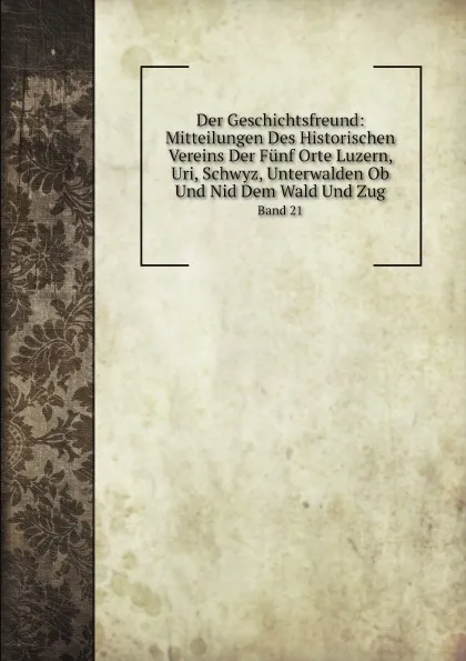 Обложка книги Der Geschichtsfreund: Mitteilungen Des Historischen Vereins Der Funf Orte Luzern, Uri, Schwyz, Unterwalden Ob Und Nid Dem Wald Und Zug. Band 21, коллектив авторов