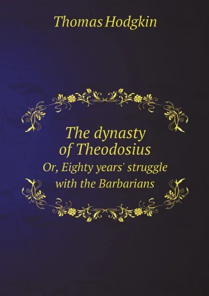 Обложка книги The dynasty of Theodosius. Or, Eighty years. struggle with the Barbarians, Thomas Hodgkin