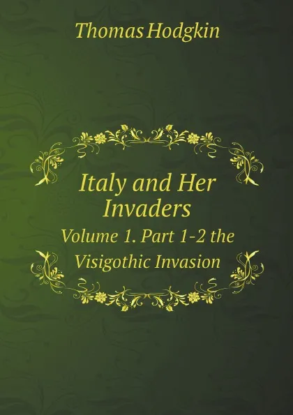 Обложка книги Italy and Her Invaders. Volume 1. Part 1-2 the Visigothic Invasion, Thomas Hodgkin