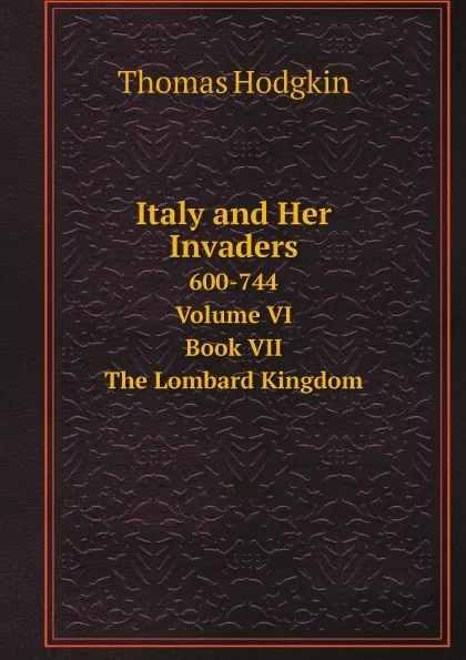 Обложка книги Italy and Her Invaders. 600-744. Volume VI. Book VII. The Lombard Kingdom, Thomas Hodgkin