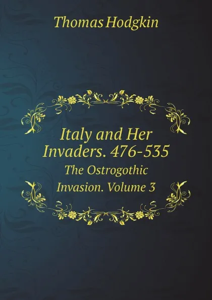 Обложка книги Italy and Her Invaders. 476-535. The Ostrogothic Invasion. Volume 3, Thomas Hodgkin