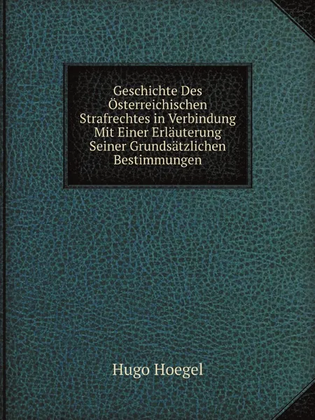 Обложка книги Geschichte Des Osterreichischen Strafrechtes in Verbindung Mit Einer Erlauterung Seiner Grundsatzlichen Bestimmungen, Hugo Hoegel