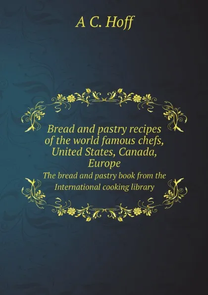 Обложка книги Bread and pastry recipes of the world famous chefs, United States, Canada, Europe. The bread and pastry book from the International cooking library, A C. b. 1877 Hoff