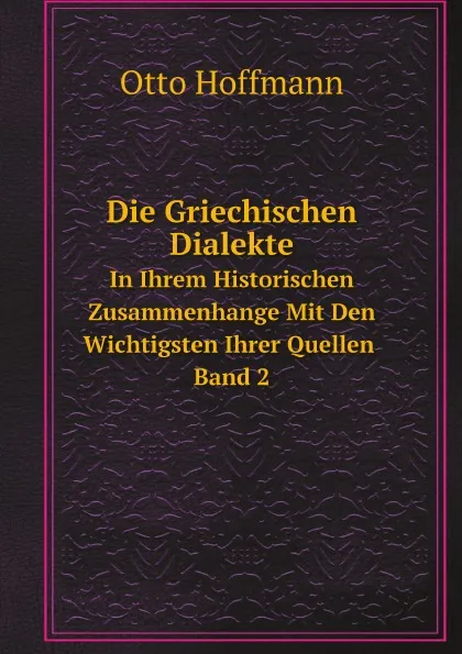 Обложка книги Die Griechischen Dialekte in Ihrem Historischen Zusammenhange Mit Den Wichtigsten Ihrer Quellen. Band 2, Otto Hoffmann