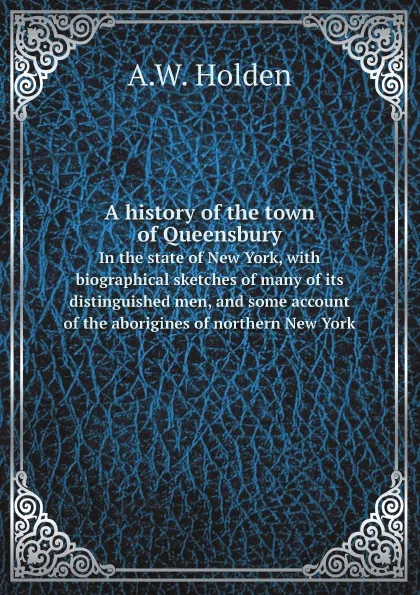 Обложка книги A history of the town of Queensbury. In the state of New York, with biographical sketches of many of its distinguished men, and some account of the aborigines of northern New York, A.W. Holden
