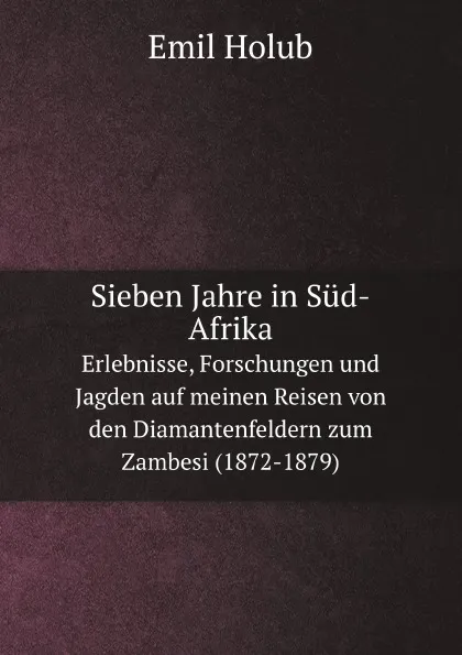 Обложка книги Sieben Jahre in Sud-Afrika. Erlebnisse, Forschungen und Jagden auf meinen Reisen von den Diamantenfeldern zum Zambesi (1872-1879), Emil Holub