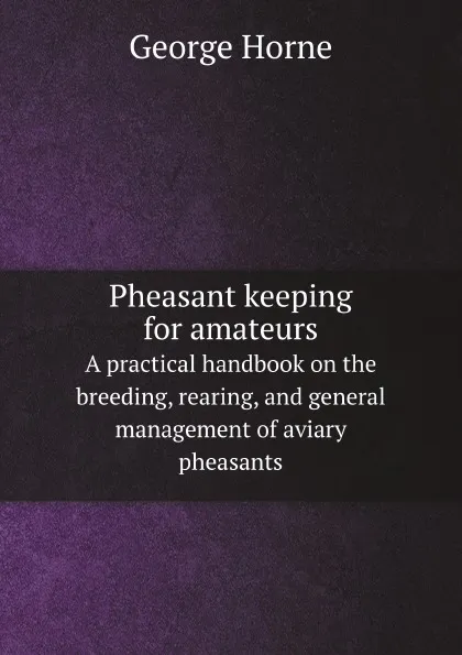 Обложка книги Pheasant keeping for amateurs. A practical handbook on the breeding, rearing, and general management of aviary pheasants, Horne George