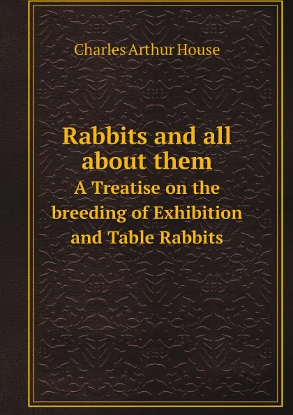 Обложка книги Rabbits and all about them. A Treatise on the breeding of Exhibition and Table Rabbits, Charles Arthur House