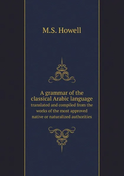 Обложка книги A grammar of the classical Arabic language. translated and compiled from the works of the most approved native or naturalized authorities, M.S. Howell