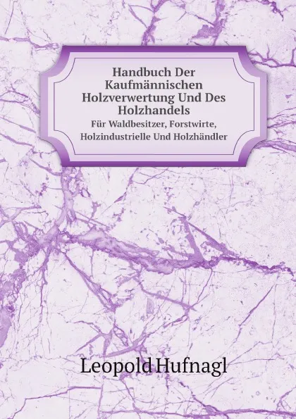 Обложка книги Handbuch Der Kaufmannischen Holzverwertung Und Des Holzhandels. Fur Waldbesitzer, Forstwirte, Holzindustrielle Und Holzhandler, Leopold Hufnagl