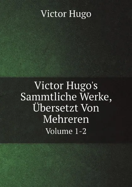 Обложка книги Victor Hugo.s Sammtliche Werke, Ubersetzt Von Mehreren. Volume 1-2, H. C. O. Huss