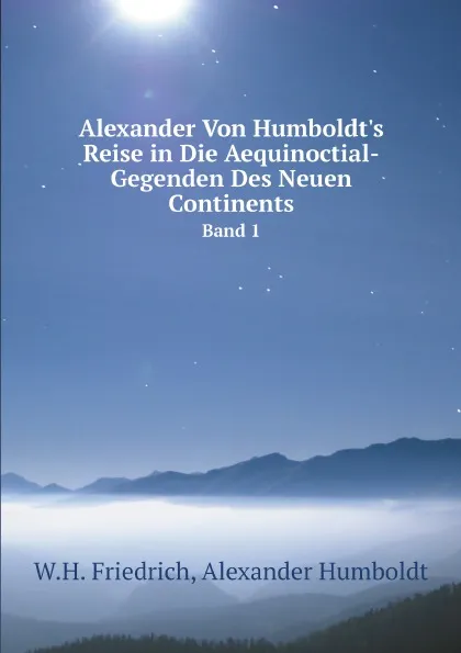 Обложка книги Alexander Von Humboldt.s Reise in Die Aequinoctial-Gegenden Des Neuen Continents. Band 1, W.H. Friedrich, Alexander Humboldt