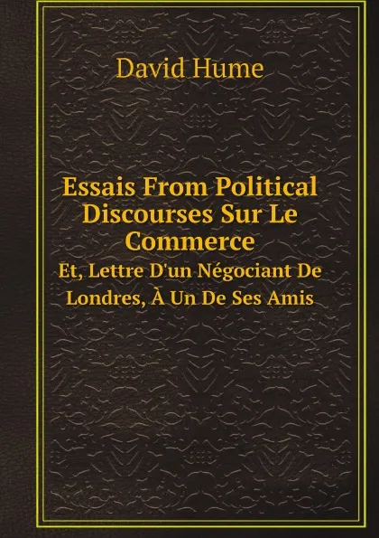 Обложка книги Essais From Political Discourses Sur Le Commerce. Et, Lettre D.un Negociant De Londres, A Un De Ses Amis, David Hume