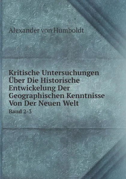 Обложка книги Kritische Untersuchungen Uber Die Historische Entwickelung Der Geographischen Kenntnisse Von Der Neuen Welt. Band 2-3, Alexander von Humboldt