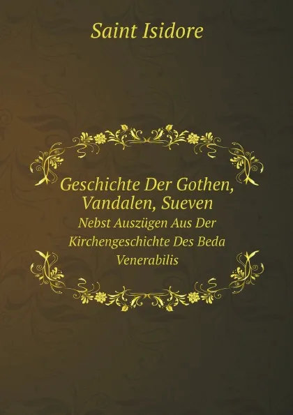 Обложка книги Geschichte Der Gothen, Vandalen, Sueven. Nebst Auszugen Aus Der Kirchengeschichte Des Beda Venerabilis, Saint Isidore