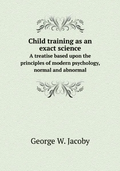 Обложка книги Child training as an exact science. A treatise based upon the principles of modern psychology, normal and abnormal, George W. Jacoby