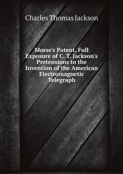 Обложка книги Morse.s Patent, Full Exposure of C. T. Jackson.s Pretensions to the Invention of the American Electromagnetic Telegraph, Charles Thomas Jackson