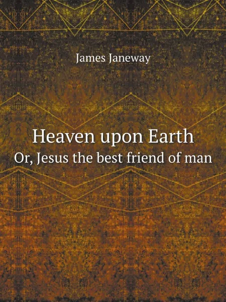 Обложка книги Heaven upon Earth. Or, Jesus the best friend of man, James Janeway