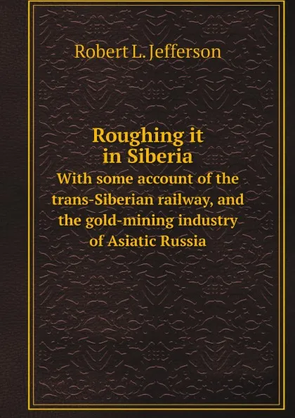 Обложка книги Roughing it in Siberia. With some account of the trans-Siberian railway, and the gold-mining industry of Asiatic Russia, Robert L Jefferson