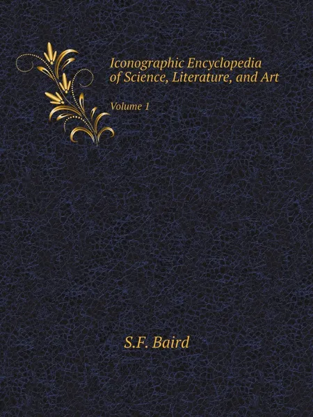 Обложка книги Iconographic Encyclopedia of Science, Literature, and Art. Volume 1, S.F. Baird