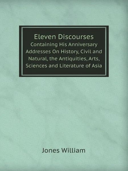 Обложка книги Eleven Discourses. Containing His Anniversary Addresses On History, Civil and Natural, the Antiquities, Arts, Sciences and Literature of Asia, Jones William