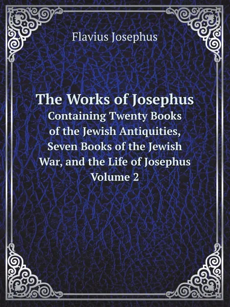 Обложка книги The Works of Josephus. Containing Twenty Books of the Jewish Antiquities, Seven Books of the Jewish War, and the Life of Josephus. Volume 2, Flavius Josephus