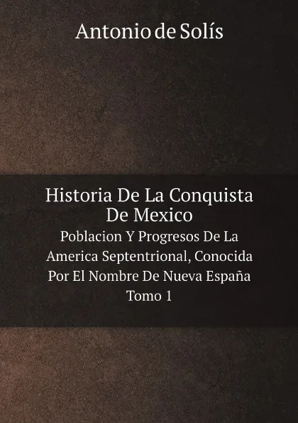 Обложка книги Historia De La Conquista De Mexico. Poblacion Y Progresos De La America Septentrional, Conocida Por El Nombre De Nueva Espana. Tomo 1, Antonio de Solís