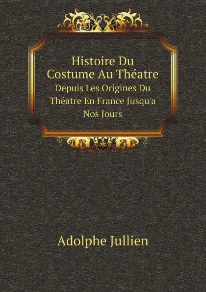 Обложка книги Histoire Du Costume Au Theatre. Depuis Les Origines Du Theatre En France Jusqu.a Nos Jours, Adolphe Jullien