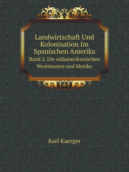 Обложка книги Landwirtschaft Und Kolonisation Im Spanischen Amerika. Band 2. Die sudamerikanischen Weststaaten und Mexiko, Karl Kaerger