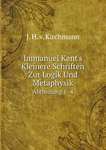 Обложка книги Immanuel Kant.s Kleinere Schriften Zur Logik Und Metaphysik. Abtheilung 1.4, J. H. v. Kirchmann