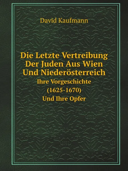 Обложка книги Die Letzte Vertreibung Der Juden Aus Wien Und Niederosterreich. Ihre Vorgeschichte (1625-1670) Und Ihre Opfer, David Kaufmann