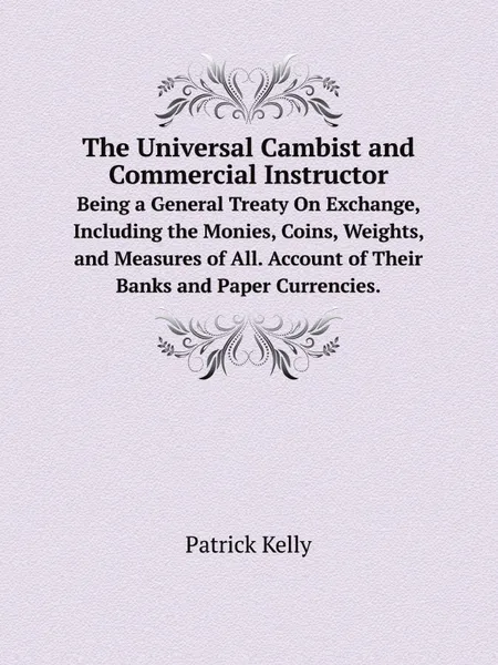 Обложка книги The Universal Cambist and Commercial Instructor. Being a General Treaty On Exchange, Including the Monies, Coins, Weights, and Measures of All. Account of Their Banks and Paper Currencies., Patrick Kelly