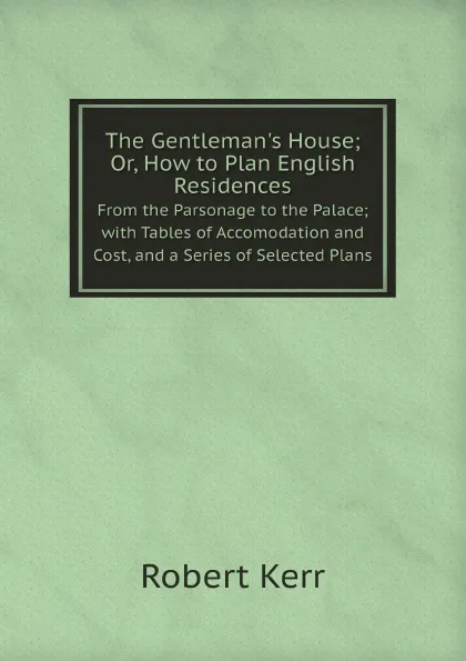 Обложка книги The Gentleman.s House; Or, How to Plan English Residences. From the Parsonage to the Palace; with Tables of Accomodation and Cost, and a Series of Selected Plans, Robert Kerr