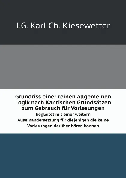 Обложка книги Grundriss einer reinen allgemeinen Logik nach Kantischen Grundsatzen zum Gebrauch fur Vorlesungen. begleitet mit einer weitern Auseinandersetzung fur diejenigen die keine Vorlesungen daruber horen konnen, J.G. Karl Ch. Kiesewetter