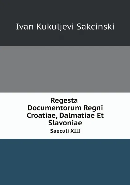 Обложка книги Regesta Documentorum Regni Croatiae, Dalmatiae Et Slavoniae. Saeculi XIII, Ivan Kukuljevi Sakcinski