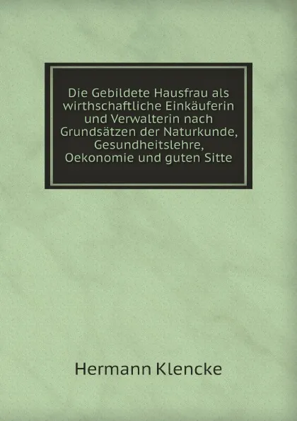 Обложка книги Die Gebildete Hausfrau als wirthschaftliche Einkauferin und Verwalterin nach Grundsatzen der Naturkunde, Gesundheitslehre, Oekonomie und guten Sitte, Hermann Klencke