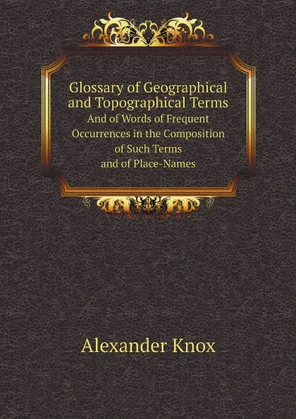 Обложка книги Glossary of Geographical and Topographical Terms. And of Words of Frequent Occurrences in the Composition of Such Terms and of Place-Names, Alexander Knox