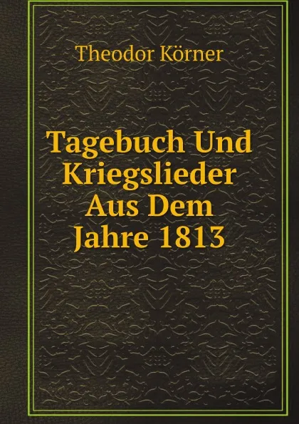 Обложка книги Tagebuch Und Kriegslieder Aus Dem Jahre 1813, Theodor Körner