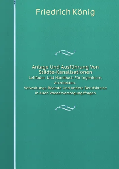 Обложка книги Anlage Und Ausfuhrung Von Stadte-Kanalisationen. Leitfaden Und Handbuch Fur Ingenieure, Architekten, Verwaltungs-Beamte Und Andere Berufskreise in Allen Wasserversorgungsfragen, Friedrich König