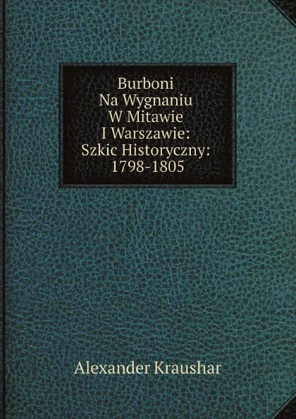 Обложка книги Burboni Na Wygnaniu W Mitawie I Warszawie: Szkic Historyczny: 1798-1805, Alexander Kraushar