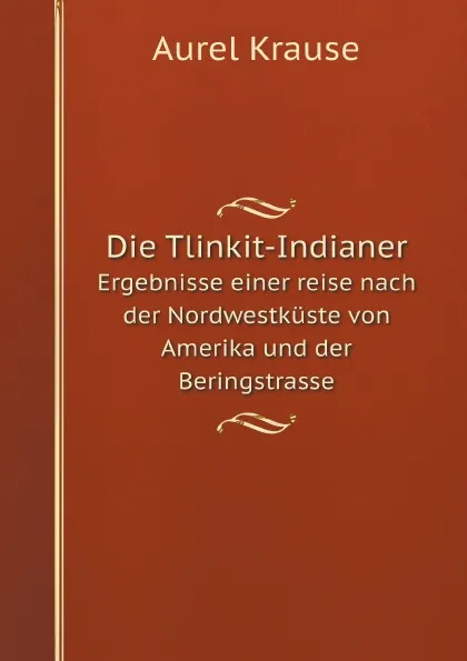 Обложка книги Die Tlinkit-Indianer. Ergebnisse einer reise nach der Nordwestkuste von Amerika und der Beringstrasse, Aurel Krause