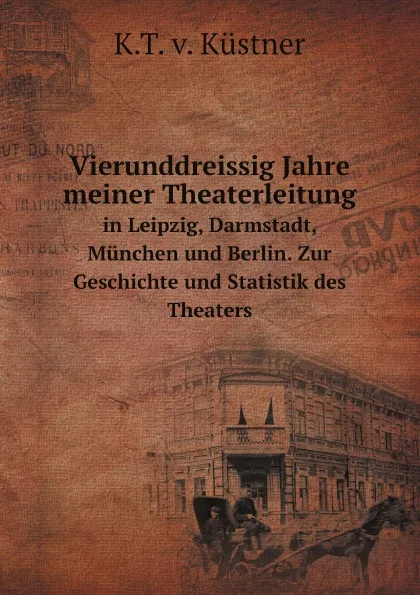 Обложка книги Vierunddreissig Jahre meiner Theaterleitung. in Leipzig, Darmstadt, Munchen und Berlin. Zur Geschichte und Statistik des Theaters, K.T. v. Küstner