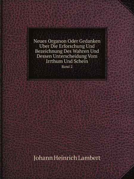 Обложка книги Neues Organon Oder Gedanken Uber Die Erforschung Und Bezeichnung Des Wahren Und Dessen Unterscheidung Vom Irrthum Und Schein. Band 2, Johann Heinrich Lambert