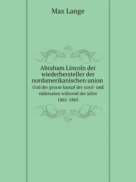 Обложка книги Abraham Lincoln der wiederhersteller der nordamerikanischen union, und der grosse kampf der nord- und sudstaaten wahrend der jahre 1861-1865, Max Lange