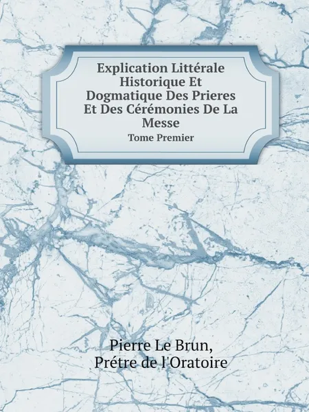 Обложка книги Explication Litterale Historique Et Dogmatique Des Prieres Et Des Ceremonies De La Messe. Tome Premier, P.L. Brun, P. de l'Oratoire