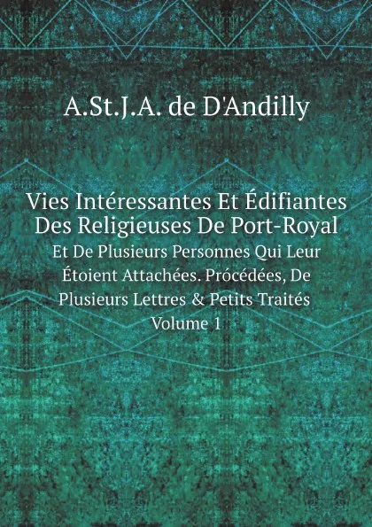 Обложка книги Vies Interessantes Et Edifiantes Des Religieuses De Port-Royal. Et De Plusieurs Personnes Qui Leur Etoient Attachees. Procedees, De Plusieurs Lettres . Petits Traites. Volume 1, A.St.J.A. de D'Andilly