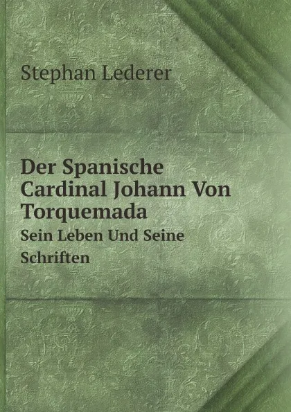 Обложка книги Der Spanische Cardinal Johann Von Torquemada. Sein Leben Und Seine Schriften, Stephan Lederer